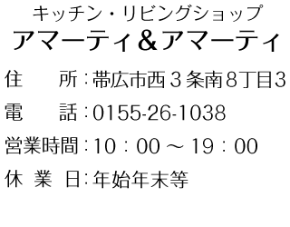 キッチン・リビングショップ
アマーティ＆アマーティ

住　　所：帯広市西3条南8丁目3
電　　話：0155-26-1038
営業時間：10：00～19：00
休業日：年始年末等