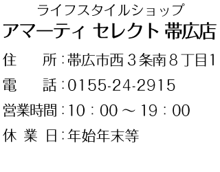 ライフスタイルショップ
アマーティ セレクト 帯広店

住　　所：帯広市西3条南8丁目1
（アニーのお気に入りあと）
電　　話：0155-24-2915
営業時間：10：00～19：00
休業日：年始年末等